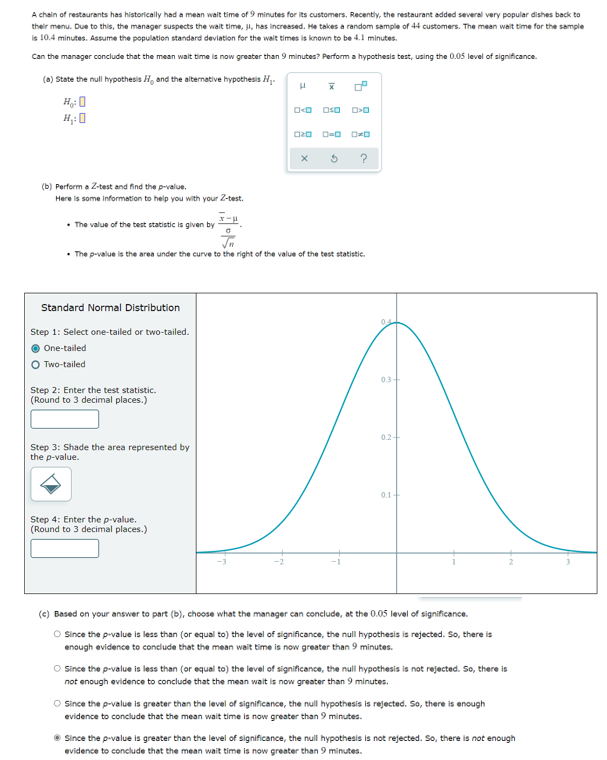 A chain of restaurants has historically had a mean wait time of 9 minutes for its customers. Recently, the restaurant added several very popular dishes back to
their menu. Due to this, the manager suspects the wait time, , has increased. He takes a random sample of 44 customers. The mean wait time for the sample
Is 10.4 minutes. Assume the population standard deviation for the wait times is known to be 4.1 minutes.
Can the manager conclude that the mean wait time is now greater than 9 minutes? Perform a hypothesis test, using the 0.05 level of significance.
(0) State the null hypothesis H, and the alternative hypothesis H.
(b) Perform a Z-test and find the p-value.
Here is some information to help you with your Z-test.
• The value of the test statistic is given by .
The p-value is the area under the curve to the right of the value of the test statistic.
Standard Normal Distribution
Step 1: Select one-tailed or two-tailed.
One-tailed
O Two-tailed
0.3
Step 2: Enter the test statistic.
(Round to 3 decimal places.)
Step 3: Shade the area represented by
the p-value.
0.1
Step 4: Enter the p-value.
(Round to 3 decimal places.)
(e) Based on your answer to part (b), choose what the manager can conclude, at the 0.05 level of significance.
O Since the p-value is less than (or equal to) the level of significance, the null hypothesis is rejected. So, there is
enough evidence to conclude that the mean wait time is now greater than 9 minutes.
O Since the p-value is less than (or equal to) the level of significance, the null hypothesis is not rejected. So, there is
not enough evidence to conclude that the mean wait is now greater than 9 minutes.
O Since the p-value is greater than the level of significance, the null hypothesis is rejected. So, there is enough
evidence to conclude that the mean wait time is now greater than 9 minutes.
Since the p-value is greater than the level of significance, the null hypothesis is not rejected. So, there is not enough
evidence to conclude that the mean wait time is now greater than 9 minutes.
