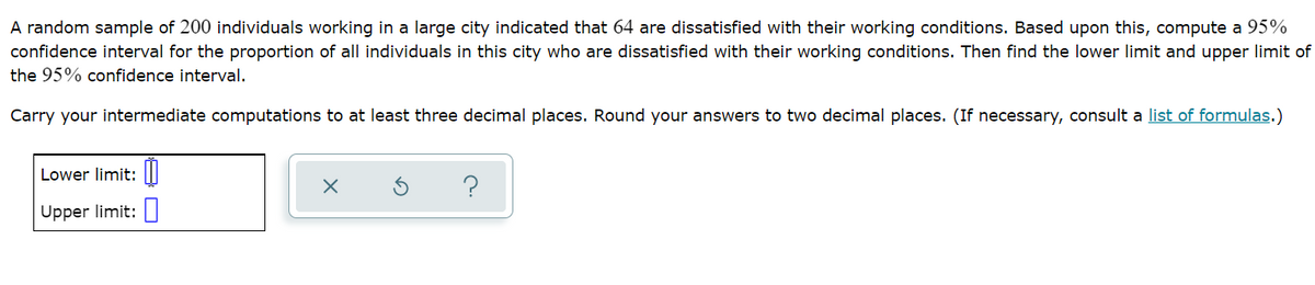 A random sample of 200 individuals working in a large city indicated that 64 are dissatisfied with their working conditions. Based upon this, compute a 95%
confidence interval for the proportion of all individuals in this city who are dissatisfied with their working conditions. Then find the lower limit and upper limit of
the 95% confidence interval.
Carry your intermediate computations to at least three decimal places. Round your answers to two decimal places. (If necessary, consult a list of formulas.)
Lower limit: I
Upper limit:
