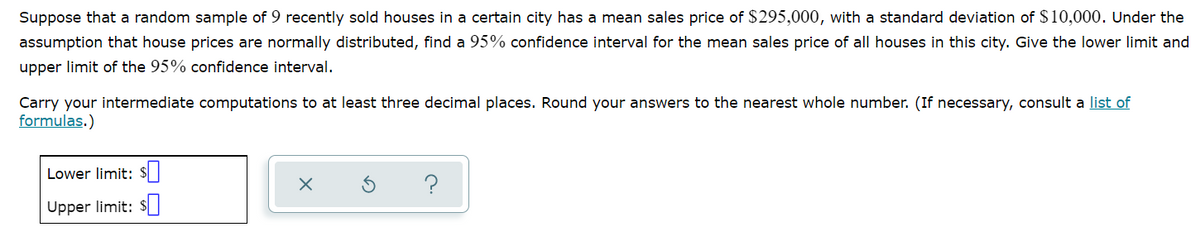 Suppose that a random sample of 9 recently sold houses in a certain city has a mean sales price of $295,000, with a standard deviation of $10,000. Under the
assumption that house prices are normally distributed, find a 95% confidence interval for the mean sales price of all houses in this city. Give the lower limit and
upper limit of the 95% confidence interval.
Carry your intermediate computations to at least three decimal places. Round your answers to the nearest whole number. (If necessary, consult a list of
formulas.)
Lower limit: $|
?
Upper limit: s
