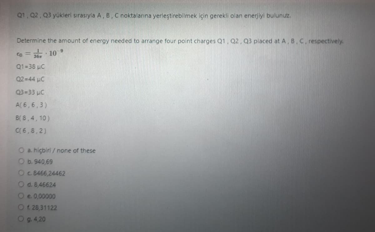 Q1, Q2, Q3 yükleri sırasıyla A, B, C noktalarına yerleştirebilmek için gerekli olan enerjiyi bulunuz.
Determine the amount of energy needed to arrange four point charges Q1, Q2, Q3 placed at A.B.C. respectively.
to = 36x - 109
Q1=38 µC
Q2=44 μC
Q3=33 µC
A(6,6,3)
B(8,4,10)
C(6,8,2)
O a. hiçbiri/ none of these
O b. 940,69
O c. 8466,24462
O d. 8,46624
O e. 0,00000
O f. 28,31122
Og. 4,20
