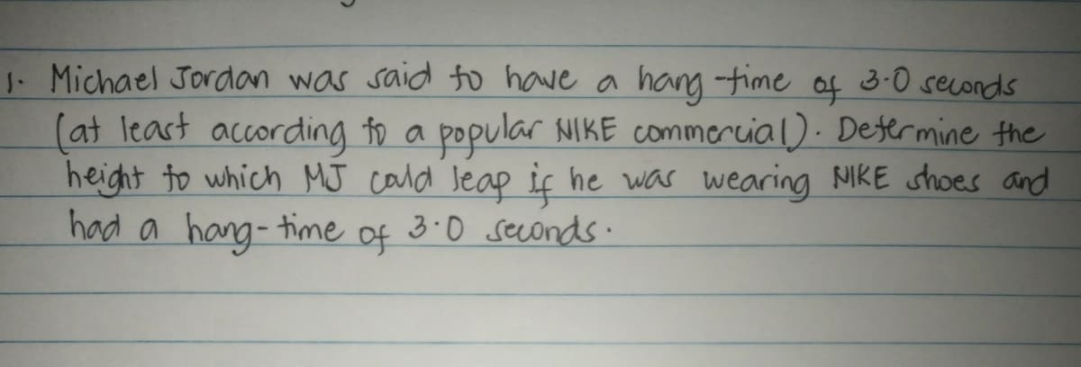 J. Michael Jordan was said to have a hang -time of 3-0 seconds
(at least according to a popular NIKE commercial). Determine the
height to which MJ cald Jeap if he was wearing NIKE shoes and
had a hang-time
of
3.0 seconds.
