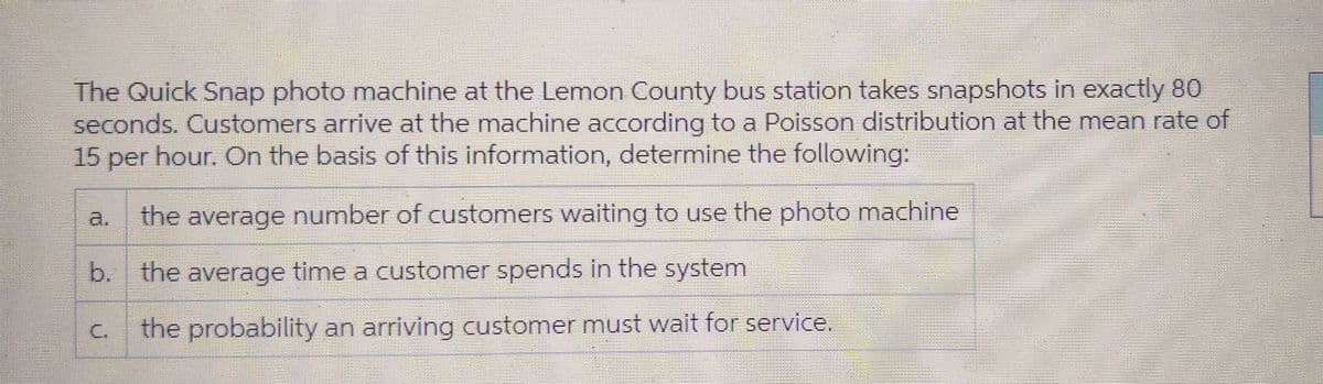 The Quick Snap photo machine at the Lemon County bus station takes snapshots in exactly 80
seconds. Customers arrive at the machine according to a Poisson distribution at the mean rate of
15 per hour. On the basis of this information, determine the following:
the average number of customers waiting to use the photo machine
b. the average time a customer spends in the system
the probability an arriving customer must wait for service.
U