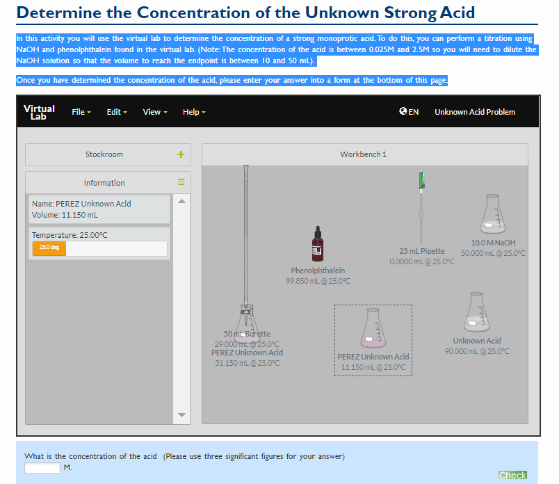 Determine the Concentration of the Unknown Strong Acid
In this activity you will use the virtual lab to determine the concentration of a strong monoprotic acid. To do this, you can perform a titration using
N2OH and phenolphthalein found in the virtual lab. (Note: The concentration of the acid is between 0.025M and 2.5M so you will need to dilute the
N2OH solution so that the volume to reach the endpoint is between 10 and 50 mL).
Once you have determined the concentration of the acid, please enter your answer into a form at the bottom of this page.
Virtual
Lab
File -
Edit -
View -
Help -
OEN
Unknown Acid Problem
Stockroom
Workbench 1
Information
Name: PEREZ Unknown Acid
Volume: 11.150 mL
Temperature: 25.00°C
10.0 M NAOH
25.0 deg
25 mL Pipette
50.000 mL@ 25.0°C
0.0000 mL @ 25.0°C
Phenolphthalein
99.850 mL@ 25.0°C
50 mt. Burette
29.000 mt 25.0°C
PEREZ Unknown Acid
Unknown Acid
90.000 mL@ 25.0°C
PEREZ Unknown Acid
11.150 ml @ 25.0°C
31.150 mL @ 25.0°C
What is the concentration of the acid (Please use three significant figures for your answer)
M.
Check
II
