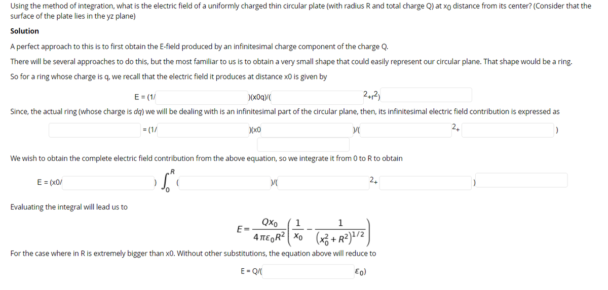 Using the method of integration, what is the electric field of a uniformly charged thin circular plate (with radius R and total charge Q) at xo distance from its center? (Consider that the
surface of the plate lies in the yz plane)
Solution
A perfect approach to this is to first obtain the E-field produced by an infinitesimal charge component of the charge Q.
There will be several approaches to do this, but the most familiar to us is to obtain a very small shape that could easily represent our circular plane. That shape would be a ring.
So for a ring whose charge is q, we recall that the electric field it produces at distance x0 is given by
E = (1/
)(x0q)/(
242)
Since, the actual ring (whose charge is dq) we will be dealing with is an infinitesimal part of the circular plane, then, its infinitesimal electric field contribution is expressed as
= (1/
)(x0
2.
)
We wish to obtain the complete electric field contribution from the above equation, so we integrate it from 0 to R to obtain
E = (x0/
24
Evaluating the integral will lead us to
QXo
1
1
E=
4 TEGR? Xo (x3 + R²)+/2 )
For the case where in R is extremely bigger than x0. Without other substitutions, the equation above will reduce to
E = Q/
