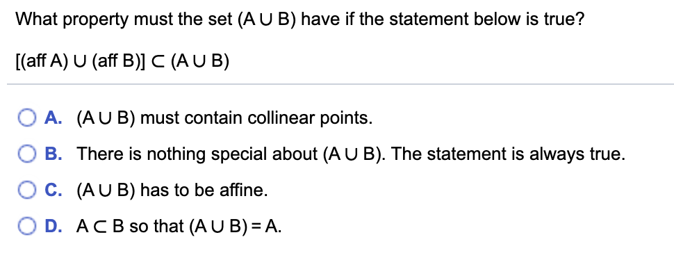 What property must the set (AUB) have if the statement below is true?
[(aff A) U (aff B)]C (AU B)
O A. (AU B) must contain collinear points.
O B. There is nothing special about (A U B). The statement is always true.
O C. (AUB) has to be affine.
O D. ACB so that (A U B)= A.
