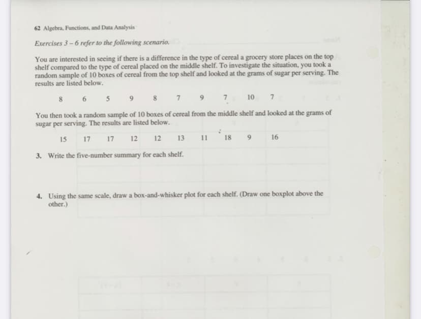 62 Algebra, Functions, and Data Analysis
Exercises 3 – 6 refer to the following scenario.
You are interested in seeing if there is a difference in the type of cereal a grocery store places on the top
shelf compared to the type of cereal placed on the middle shelf. To investigate the situation, you took a
random sample of 10 boxes of cereal from the top shelf and looked at the grams of sugar per serving. The
results are listed below.
8 6 5
8 7
9
7
10 7
You then took a random sample of 10 boxes of cereal from the middle shelf and looked at the grams of
sugar per serving. The results are listed below.
15 17 17
12
12
13
11
18
16
3. Write the five-number summary for each shelf.
4. Using the same scale, draw a box-and-whisker plot for each shelf. (Draw one boxplot above the
other.)
