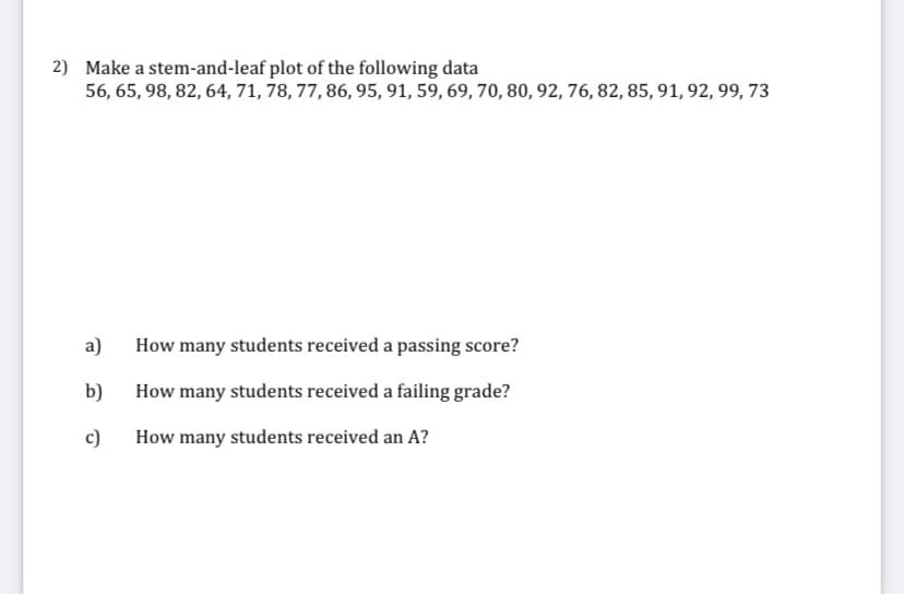 2) Make a stem-and-leaf plot of the following data
56, 65, 98, 82, 64, 71, 78, 77, 86, 95, 91, 59, 69, 70, 80, 92, 76, 82, 85, 91, 92, 99, 73
a)
How many students received a passing score?
b)
How many students received a failing grade?
c)
How many students received an A?
