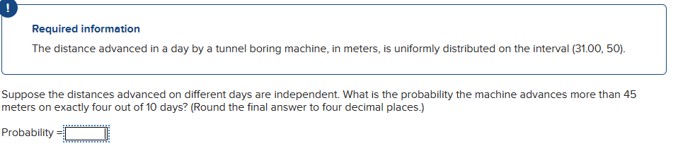 !
Required information
The distance advanced in a day by a tunnel boring machine, in meters, is uniformly distributed on the interval (31.00, 50).
Suppose the distances advanced on different days are independent. What is the probability the machine advances more than 45
meters on exactly four out of 10 days? (Round the final answer to four decimal places.)
Probability