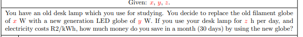 Given: r, y, 2.
You have an old desk lamp which you use for studying. You decide to replace the old filament globe
of x W with a new generation LED globe of y W. If you use your desk lamp for z h per day, and
electricity costs R2/kWh, how much money do you save in a month (30 days) by using the new globe?
