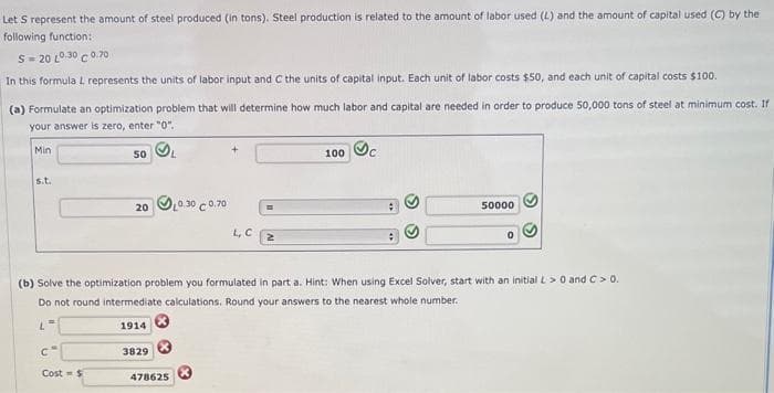 Let S represent the amount of steel produced (in tons). Steel production is related to the amount of labor used (L) and the amount of capital used (C) by the
following function:
520 1030 C0.70
In this formula L represents the units of labor input and C the units of capital input. Each unit of labor costs $50, and each unit of capital costs $100.
(a) Formulate an optimization problem that will determine how much labor and capital are needed in order to produce 50,000 tons of steel at minimum cost. If
your answer is zero, enter "0".
Min
s.t.
L
=
C
50
Cost $
20
1914
(b) Solve the optimization problem you formulated in part a. Hint: When using Excel Solver, start with an initial L> 0 and C > 0.
Do not round intermediate calculations. Round your answers to the nearest whole number.
3829
0.30 C 0.70
478625
L, C
2
100 c
50000
0