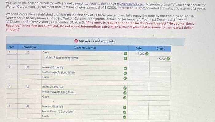 Access an online loan calculator with annual payments, such as the one at mycalculators.com, to produce an amortization schedule for
Welton Corporation's installment note that has original principal of $17,000, interest of 6% compounded annually, and a term of 3 years.
Welton Corporation established the note on the first day of its fiscal year and will fully repay the note by the end of year 3 on its
December 31 fiscal year-end. Prepare Welton Corporation's journal entries on (a) January 1, Year 1; (b) December 31, Year 1;
(d) December 31, Year 2; and (d) December 31, Year 3. (If no entry is required for a transaction/event, select "No Journal Entry
Required" in the first account field. Do not round intermediate calculations. Round your final answers to the nearest dollar
amount.)
-No
1
2
3
4
Transaction
(a)
(b)
(c)
(d)
Cash
Answer is not complete.
General Journal
Notes Payable (long-term)
Interest Expense
Notes Payable (long-term)
Cashi
Interest Expense
Notes Payable (long-term)
Cash
Interest Expense
Notes Payable (long-term)
Cash
00
000
000
O
000
Debit
17,000
Credit
17,000