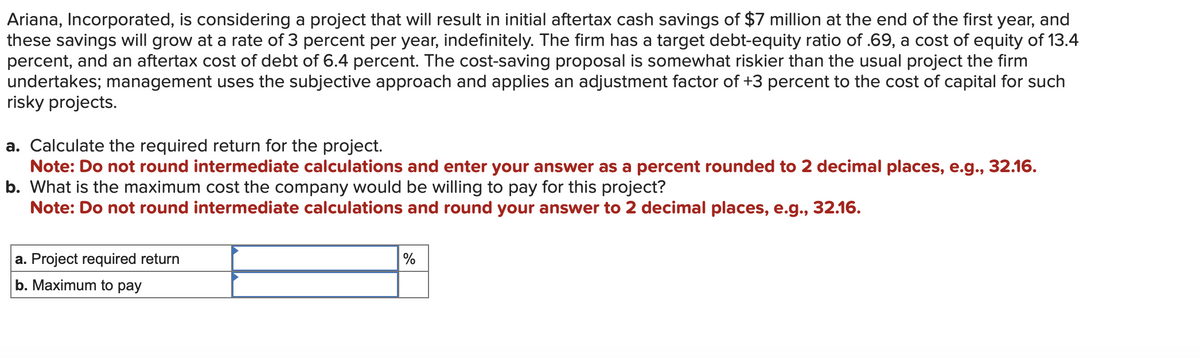 Ariana, Incorporated, is considering a project that will result in initial aftertax cash savings of $7 million at the end of the first year, and
these savings will grow at a rate of 3 percent per year, indefinitely. The firm has a target debt-equity ratio of .69, a cost of equity of 13.4
percent, and an aftertax cost of debt of 6.4 percent. The cost-saving proposal is somewhat riskier than the usual project the firm
undertakes; management uses the subjective approach and applies an adjustment factor of +3 percent to the cost of capital for such
risky projects.
a. Calculate the required return for the project.
Note: Do not round intermediate calculations and enter your answer as a percent rounded to 2 decimal places, e.g., 32.16.
b. What is the maximum cost the company would be willing to pay for this project?
Note: Do not round intermediate calculations and round your answer to 2 decimal places, e.g., 32.16.
a. Project required return
b. Maximum to pay
%