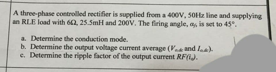 A three-phase controlled rectifier is supplied from a 400V, 50HZ line and supplying
an RLE load with 62, 25.5mH and 200V. The firing angle, a, is set to 45°.
a. Determine the conduction mode.
b. Determine the output voltage current average (Vo,de and Iode).
c. Determine the ripple factor of the output current RF(i.).
