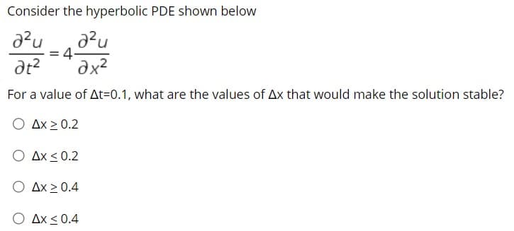 Consider the hyperbolic PDE shown below
= 4-
For a value of At=0.1, what are the values of Ax that would make the solution stable?
O Ax > 0.2
O Ax < 0.2
O Ax 2 0.4
O Ax <0.4
