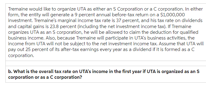 Tremaine would like to organize UTA as either an S Corporation or a C corporation. In either
form, the entity will generate a 9 percent annual before-tax return on a $1,000,000
investment. Tremaine's marginal income tax rate is 37 percent, and his tax rate on dividends
and capital gains is 23.8 percent (including the net investment income tax). If Tremaine
organizes UTA as an S corporation, he will be allowed to claim the deduction for qualified
business income. Also, because Tremaine will participate in UTA's business activities, the
income from UTA will not be subject to the net investment income tax. Assume that UTA will
pay out 25 percent of its after-tax earnings every year as a dividend if it is formed as a C
corporation.
b. What is the overall tax rate on UTA's income in the first year if UTA is organized as an S
corporation or as a C corporation?