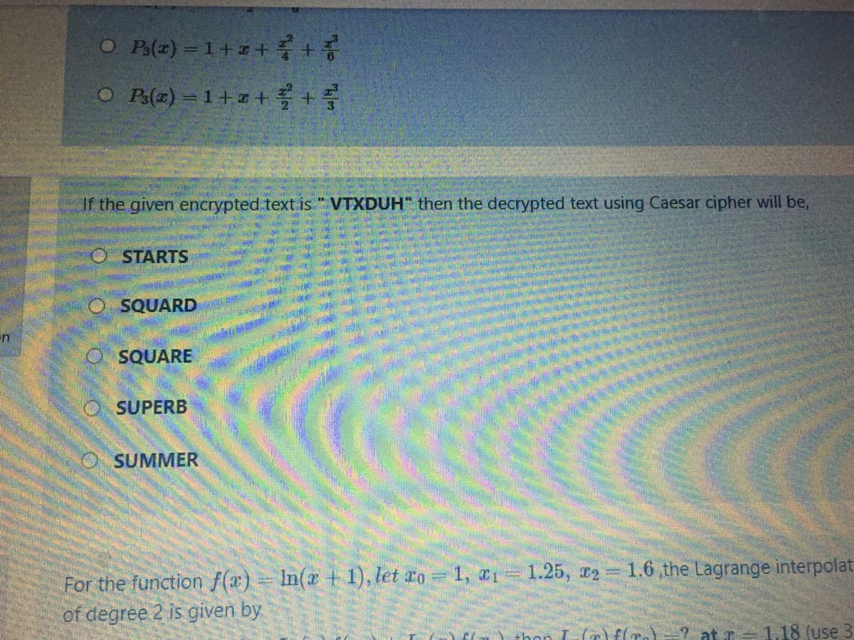 O Ble) -1+z+ +증
O Pe(z) = 1+#+
If the given encrypted text is "VTXDUH" then the decrypted text using Caesar cipher will be,
O STARTS
O SQUARD
O SQUARE
SUPERB
O SUMMER
For the function f(x) = In(x + 1), let ro 1, a1= 1.25, 2= 1.6,the Lagrange interpolat
of degree 2 is given by
E() thon L-(r)f(
at z = 1.18 (use
