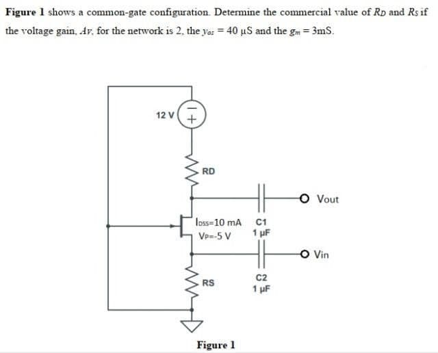 Figure 1 shows a common-gate configuration. Determine the commercial value of RD and Rs if
the voltage gain, Av. for the network is 2, the yar = 40 us and the gm = 3mS.
12 V +
O Vout
O Vin
RD
loss=10 mA
VP=-5 V
RS
Figure 1
C1
1 μF
H6
C2
1 μF