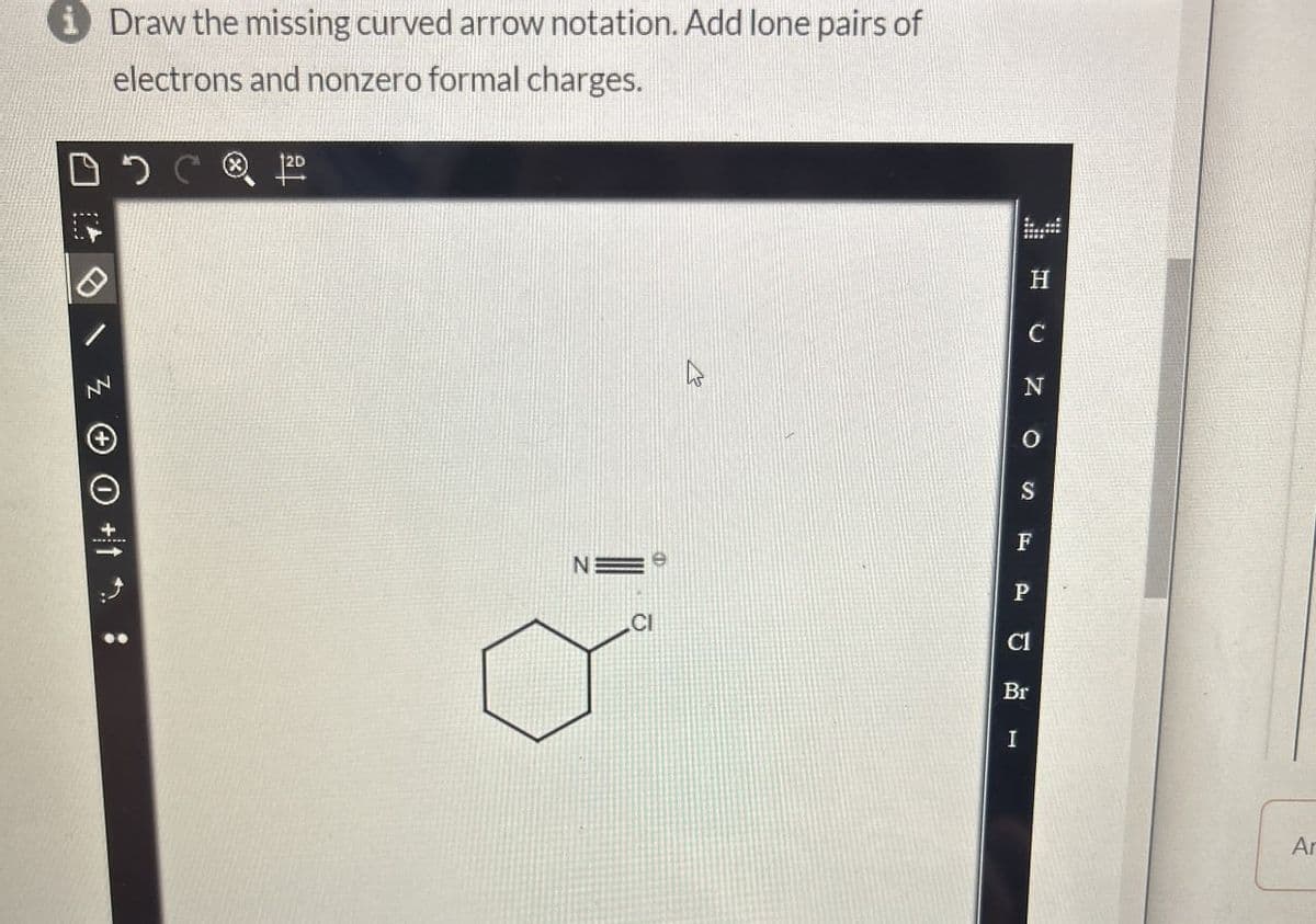 iDraw the missing curved arrow notation. Add lone pairs of
electrons and nonzero formal charges.
ZO+1:
12D
H
C
O
S
F
N
P
CI
Cl
Br
I
Ar