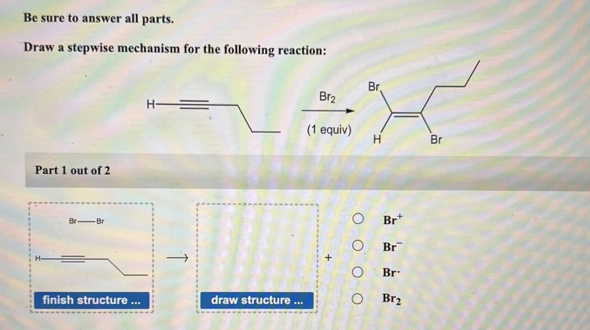 Be sure to answer all parts.
Draw a stepwise mechanism for the following reaction:
Part 1 out of 2
H-
Br.
Br2
(1 equiv)
H
Br
Br+
Br-Br
Br
Br
finish structure ...
draw structure
Br2