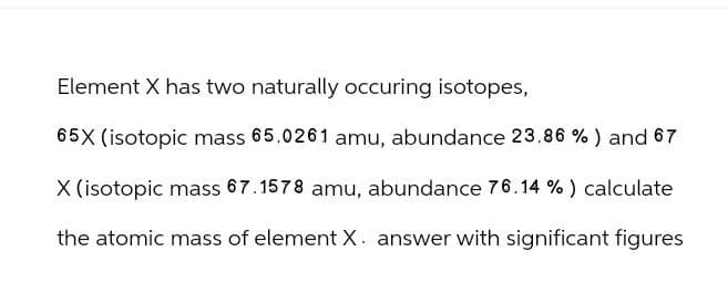 Element X has two naturally occuring isotopes,
65X (isotopic mass 65.0261 amu, abundance 23.86 %) and 67
X (isotopic mass 67.1578 amu, abundance 76.14 %) calculate
the atomic mass of element X. answer with significant figures