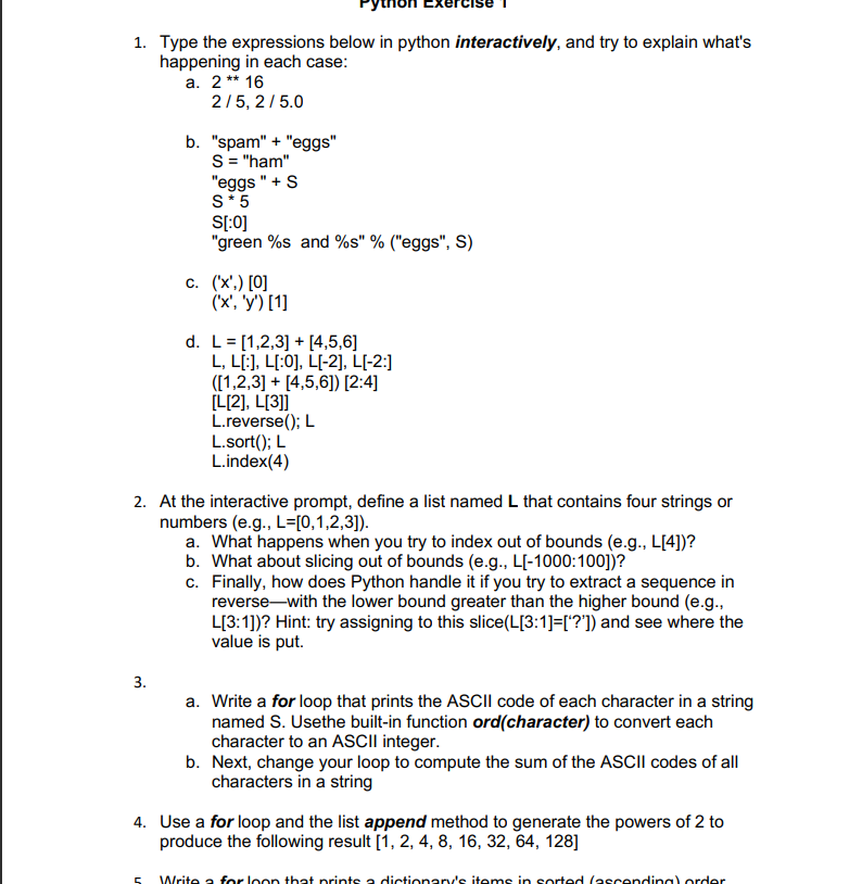 1. Type the expressions below in python interactively, and try to explain what's
happening in each case:
a. 2** 16
2/5, 2/5.0
b. "spam" + "eggs"
S = "ham"
"eggs " +S
S*5
S[:0]
"green %s and %s" % ("eggs", S)
с. (х,) [0]
('x', 'y') [1]
d. L= [1,2,3] + [4,5,6]
L, L[:], L[:0], L[-2], L[-2:]
([1,2,3] + [4,5,6]) [2:4]
[L[2], L[3]]
L.reverse(); L
L.sort(); L
L.index(4)
2. At the interactive prompt, define a list named L that contains four strings or
numbers (e.g., L=[0,1,2,3]).
a. What happens when you try to index out of bounds (e.g., L[4])?
b. What about slicing out of bounds (e.g., L[-1000:100])?
c. Finally, how does Python handle it if you try to extract a sequence in
reverse-with the lower bound greater than the higher bound (e.g.,
L[3:1])? Hint: try assigning to this slice(L[3:1]=['?']) and see where the
value is put.
3.
a. Write a for loop that prints the ASCII code of each character in a string
named S. Usethe built-in function ord(character) to convert each
character to an ASCII integer.
b. Next, change your loop to compute the sum of the ASCII codes of all
characters in a string
4. Use a for loop and the list append method to generate the powers of 2 to
produce the following result [1, 2, 4, 8, 16, 32, 64, 128]
Write a for loon that prints a dictionary's items in sorted (ascendinal order
