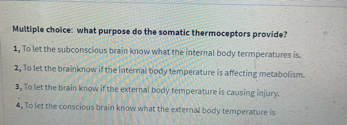 Multiple choice: what purpose do the somatic thermoceptors provide?
1, To let the subconscious brain know what the internal body termperatures is.
2, To let the brainknow if the internal body temperature is affecting metabolism.
3, To let the brain know if the external body temperature is causing injury.
4, To let the conscious brain know what the external body temperature is
