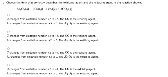 a. Choose the item that correctly describes the oxidizing agent and the reducing agent in the reaction shown.
Al;0;(s) + 3C0(g) → 2A1(s) + 3CO:(9)
C changes from oxidation number +2 to +3. The CO is the reducing agent.
Al changes from oxidation number +3 to 0. The Alg Og is the oxidizing agent.
Cchanges from oxidation number +2 to +4. The CO is the reducing agent.
Al changes from oxidation number +2 to 0. The AlgO3 Is the oxidizing agent.
C changes from oxidation number +2 to +4. The CO is the reducing agent.
Al changes from oxidation number +3 to 0. The Al, 0z is the oxidizing agent.
C changes from oxidation number +2 to +4. The CO is the oxidizing agent.
Al changes from oxidation number +3 to 0. The Al2O3 is the reducing agent.
