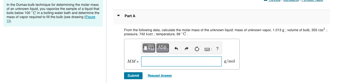 In the Dumas-bulb technique for determining the molar mass
of an unknown liquid, you vaporize the sample of a liquid that
boils below 100 °C in a boiling-water bath and determine the
mass of vapor required to fill the bulb (see drawing (Figure
1)).
Part A
unknown vapor, 1.013 g ; volume of bulb, 355 cm3 ;
From the following data, calculate the molar mass of the unknown liquid: mass
pressure, 742 torr ; temperature, 99 °C
ΑΣφ.
?
MM =
g/mol
Submit
Request Answer
