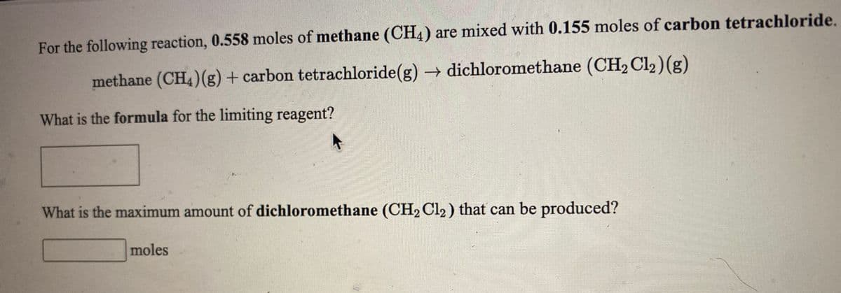 For the following reaction, 0.558 moles of methane (CH4) are mixed with 0.155 moles of carbon tetrachloride.
methane (CH4)(g) + carbon tetrachloride(g) dichloromethane (CH2 Cl2)(g)
What is the formula for the limiting reagent?
What is the maximum amount of dichloromethane (CH2 Cl2) that can be produced?
moles
