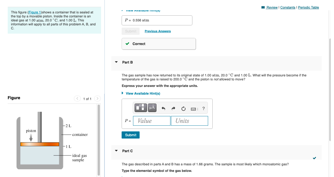 I Review I Constants I Periodic Table
VICW Availavit Ti a/
This figure (Figure 1)shows a container that is sealed at
the top by a movable piston. Inside the container is an
ideal gas at 1.00 atm, 20.0 ° C, and 1.00 L. This
information will apply to all parts of this problem A, B, and
P= 0.556 atm
C.
Submit
Previous Answers
v Correct
Part B
The gas sample has now returned to its original state of 1.00 atm, 20.0 °C and 1.00 L. What will the pressure become if the
temperature of the gas is raised to 200.0 °Č and the piston is not allowed to move?
Express your answer with the appropriate units.
• View Available Hint(s)
Figure
1 of 1>
P =
Value
Units
-2L
piston
container
Submit
F1L
Part C
ideal gas
sample
The gas described in parts A and B has a mass of 1.66 grams. The sample
most likely which monoatomic gas?
Type the elemental symbol of the gas below.
