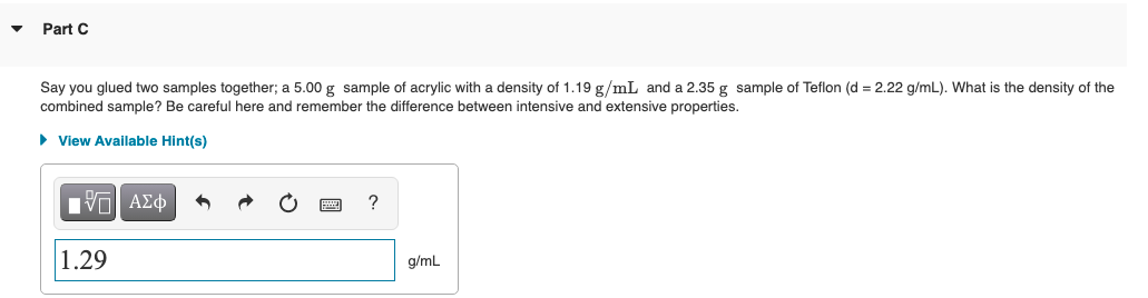 Part C
Say you glued two samples together; a 5.00 g sample of acrylic with a density of 1.19 g/mL and a 2.35 g sample of Teflon (d = 2.22 g/mL). What is the density of the
combined sample? Be careful here and remember the difference between intensive and extensive properties.
• View Available Hint(s)
?
1.29
g/mL
