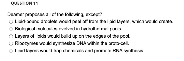 QUESTION 11
Deamer proposes all of the following, except?
O Lipid-bound droplets would peel off from the lipid layers, which would create.
Biological molecules evolved in hydrothermal pools.
Layers of lipids would build up on the edges of the pool.
Ribozymes would synthesize DNA within the proto-cell.
O Lipid layers would trap chemicals and promote RNA synthesis.
