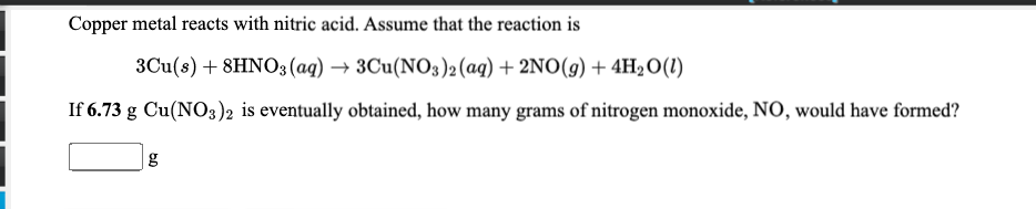 Copper metal reacts with nitric acid. Assume that the reaction is
3Cu(s) + 8HNO3 (ag) → 3Cu(NO3)2 (aq) + 2NO(g) + 4H2O(1)
If 6.73 g Cu(NO3)2 is eventually obtained, how many grams of nitrogen monoxide, NO, would have formed?
g
