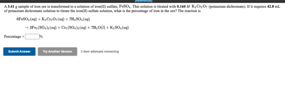 References
A 3.41 g sample of iron ore is transformed to a solution of iron(II) sulfate, FeSO4. This solution is titrated with 0.160 M K2 Cr2O7 (potassium dichromate). If it requires 42.8 mL
of potassium dichromate solution to titrate the iron(II) sulfate solution, what is the percentage of iron in the ore? The reaction is
6FESO, (ag) + K, Cr2O7(ag) + 7H,SO4 (aq)
→ 3FE2 (SO4)3 (ag) + Cr2 (SO4)3(ag) + 7H2O(1) + K2S04(ag)
Percentage =
Submit Answer
Try Another Version
3 item attempts remaining
