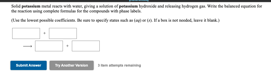 Solid potassium metal reacts with water, giving a solution of potassium hydroxide and releasing hydrogen gas. Write the balanced equation for
the reaction using complete formulas for the compounds with phase labels.
(Use the lowest possible coefficients. Be sure to specify states such as (ag) or (s). If a box is not needed, leave it blank.)
Submit Answer
Try Another Version
3 item attempts remaining
