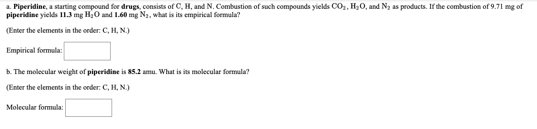 a. Piperidine, a starting compound for drugs, consists of C, H, and N. Combustion of such compounds yields CO2, H2O, and N2 as products. If the combustion of 9.71 mg of
piperidine yields 11.3 mg H2O and 1.60 mg N2, what is its empirical formula?
(Enter the elements in the order: C, H, N.)
Empirical formula:
b. The molecular weight of piperidine is 85.2 amu. What is its molecular formula?
(Enter the elements in the order: C, H, N.)
Molecular formula:
