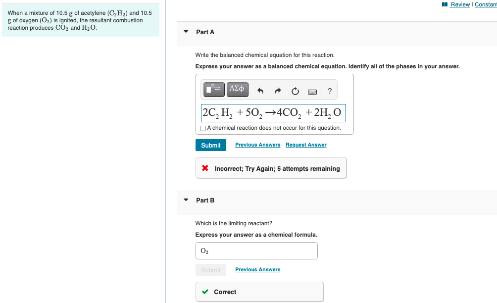 I Review I Constant
When a mixture of 10.5 g of acetylene (C,H2) and 10.5
g of oxygen (O2) is ignited, the resultant combustion
reaction produces CO2 and H20.
Part A
Write the balanced chemical equation for this reaction.
Express your answer as a balanced chemical equation. Identify all of the phases in your answer.
ΑΣφ
?
|2C, Н, + 50, >4CO, + 2H, О
DA chemical reaction does not occur for this question.
Submit
Previous Answers Request Answer
X Incorrect; Try Again; 5 attempts remaining
Part B
Which is the limiting reactant?
Express your answer as a chemical formula.
O2
Submit
Previous Answers
v Correct
