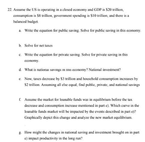 22. Assume the US is operating in a closed economy and GDP is $20 trillion,
consumption is $8 trillion, government spending is $10 trillion, and there is a
balanced budget.
a. Write the equation for public saving. Solve for public saving in this economy.
b. Solve for net taxes
c. Write the equation for private saving. Solve for private saving in this
economy.
d. What is nationai savıngs in unis economy? National investment?
e. Now, taxes decrease by $3 trillion and household consumption increases by
$2 trillion. Assuming all else equal, find public, private, and national savings
f. Assume the market for loanable funds was in equilibrium before the tax
decrease and consumption increase mentioned in part e). Which curve in the
loanable funds market will be impacted by the events described in part e)?
Graphically depict this change and analyze the new market equilibrium.
g. How might the changes in national saving and investment brought on in part
e) impact productivity in the long run?
