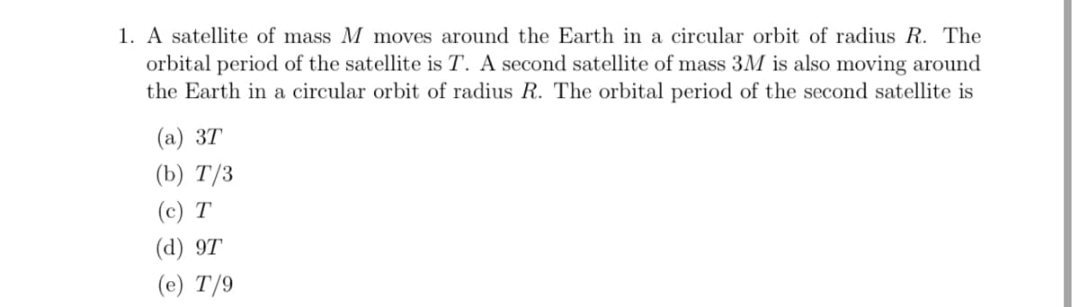 **Problem: Satellite Orbital Period**

1. A satellite of mass \( M \) moves around the Earth in a circular orbit of radius \( R \). The orbital period of the satellite is \( T \). A second satellite of mass \( 3M \) is also moving around the Earth in a circular orbit of radius \( R \). The orbital period of the second satellite is:
   
   (a) \( 3T \)  
   (b) \( T/3 \)  
   (c) \( T \)  
   (d) \( 9T \)  
   (e) \( T/9 \)
   
---

#### Explanation:

This problem involves an understanding of satellite motion, specifically the relationship between the mass of a satellite, its orbital radius, and its orbital period. The key concept to recall here is Kepler's third law which enables us to relate these aspects.

**Concept:**

Kepler's third law states that the orbital period \( T \) of a satellite around a planet is related to the radius \( R \) of its orbit by the equation:

\[ T^2 \propto R^3 \]

Interestingly, the orbital period is independent of the mass of the satellite. Therefore, the orbital periods of satellites in the same orbit (with the same radius \( R \)) remain the same regardless of their masses.

**Given:**
- First satellite has mass \( M \)
- Orbital radius \( R \)
- Orbital period \( T \)
- Second satellite has mass \( 3M \)
- Orbital radius \( R \)

**Solution:**
Since the orbital period \( T \) only depends on the radius \( R \) according to Kepler's third law, the orbital period of the second satellite will also be \( T \).

**Answer: (c) \( T \)**

This explanation and step-by-step approach help students to understand that the mass of the satellite does not affect the orbital period for a given orbital radius.