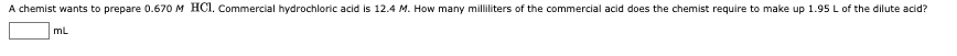 A chemist wants to prepare 0.670 M HCI. Commercial hydrochloric acid is 12.4 M. How many milliliters of the commercial acid does the chemist require to make up 1.95 L of the dilute acid?
mL
