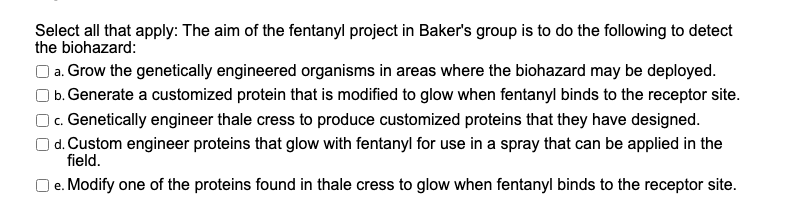 Select all that apply: The aim of the fentanyl project in Baker's group is to do the following to detect
the biohazard:
| a. Grow the genetically engineered organisms in areas where the biohazard may be deployed.
| b. Generate a customized protein that is modified to glow when fentanyl binds to the receptor site.
| c. Genetically engineer thale cress to produce customized proteins that they have designed.
| d. Custom engineer proteins that glow with fentanyl for use in a spray that can be applied in the
field.
O e. Modify one of the proteins found in thale cress to glow when fentanyl binds to the receptor site.
