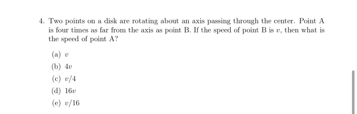 4. Two points on a disk are rotating about an axis passing through the center. Point A
is four times as far from the axis as point B. If the speed of point B is u, then what is
the speed of point A?
(a) v
(b) 4v
(c) v/4
(d) 16v
(e) v/16