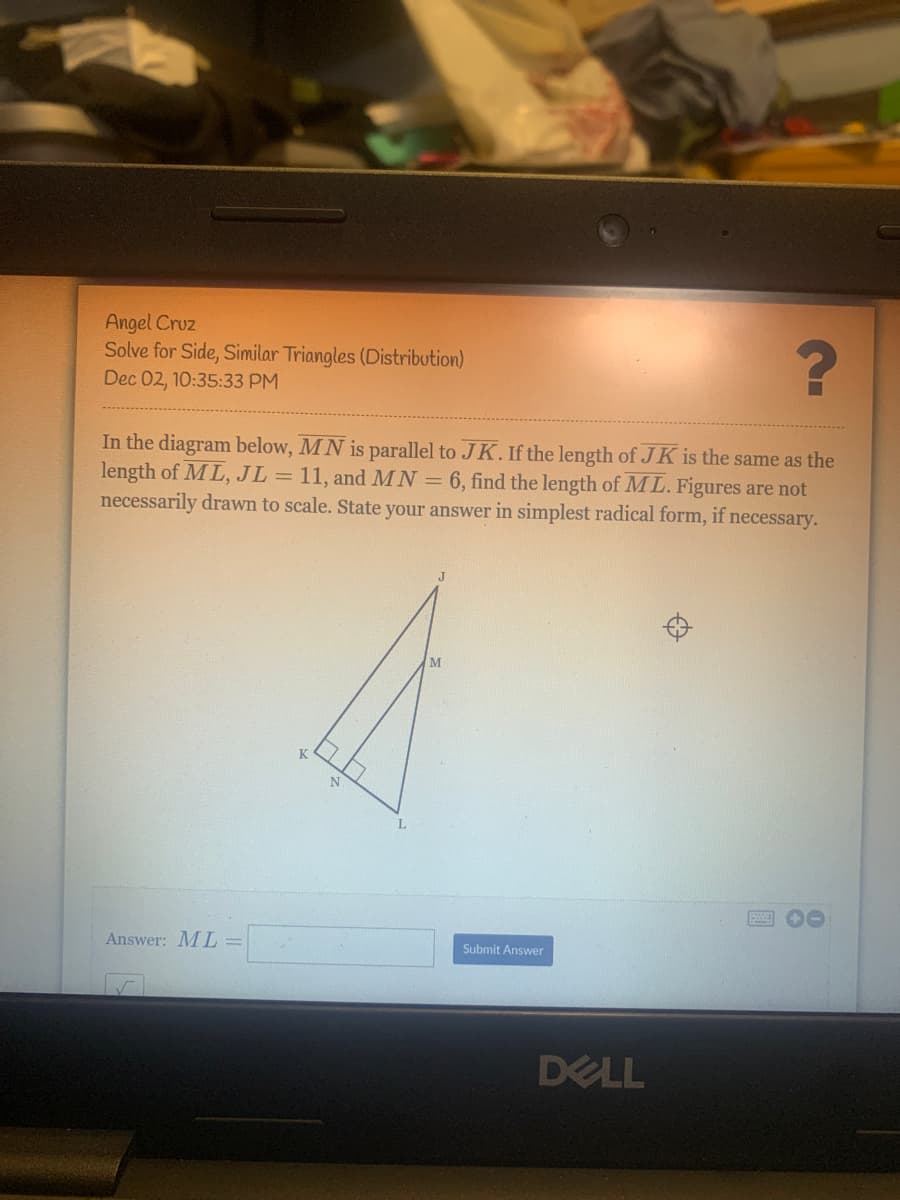 Angel Cruz
Solve for Side, Similar Triangles (Distribution)
Dec 02, 10:35:33 PM
In the diagram below, MN is parallel to JK. If the length of J K is the same as the
length of ML, JL =
necessarily drawn to scale. State your answer in simplest radical form, if necessary.
11, and MN = 6, find the length of ML. Figures are not
M
圈 0
Answer: ML =
Submit Answer
DELL
