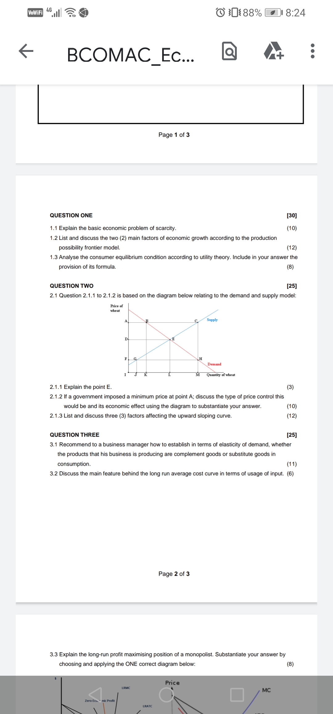 VoWiFi 4°l
O0:88%
8:24
ВСОМАС_Ес..
Page 1 of 3
QUESTION ONE
[30]
1.1 Explain the basic economic problem of scarcity.
(10)
1.2 List and discuss the two (2) main factors of economic growth according to the production
possibility frontier model.
(12)
1.3 Analyse the consumer equilibrium condition according to utility theory. Include in your answer the
provision of its formula.
(8)
QUESTION Two
[25]
2.1 Question 2.1.1 to 2.1.2 is based on the diagram below relating to the demand and supply model:
Price of
wheat
A
Supply
D.
F.
G.
Demand
K
Quantity of wheat
2.1.1 Explain the point E.
(3)
2.1.2 If a government imposed a minimum price at point A; discuss the type of price control this
would be and its economic effect using the diagram to substantiate your answer.
(10)
2.1.3 List and discuss three (3) factors affecting the upward sloping curve.
(12)
QUESTION THREE
[25]
3.1 Recommend to a business manager how to establish in terms of elasticity of demand, whether
the products that his business is producing are complement goods or substitute goods in
consumption.
(11)
3.2 Discuss the main feature behind the long run average cost curve in terms of usage of input. (6)
Page 2 of 3
3.3 Explain the long-run profit maximising position of a monopolist. Substantiate your answer by
choosing and applying the ONE correct diagram below:
(8)
Price
LRMC
MC
Zero Ecu. mic Profit
LRATC
