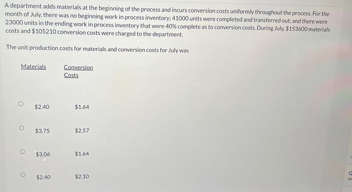 A department adds materials at the beginning of the process and incurs conversion costs uniformly throughout the process. For the
month of July, there was no beginning work in process inventory; 41000 units were completed and transferred out; and there were
23000 units in the ending work in process inventory that were 40% complete as to conversion costs. During July, $153600 materials
costs and $105210 conversion costs were charged to the department.
The unit production costs for materials and conversion costs for July was
Materials
Conversion
Costs
$2.40
$1.64
O
$3.75
$2.57
$3.06
$1.64
O
$2.40
$2.10
ΟΣ