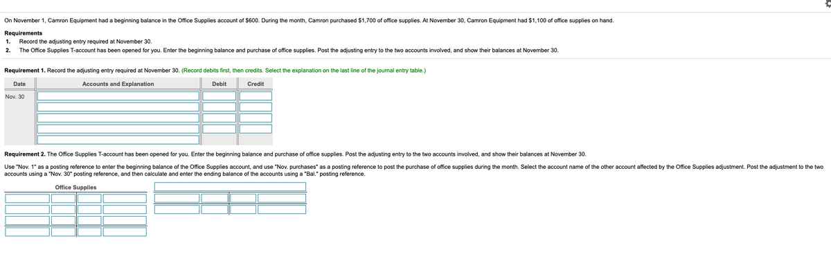 On November 1, Camron Equipment had a beginning balance in the Office Supplies account of $600. During the month, Camron purchased $1,700 of office supplies. At November 30, Camron Equipment had $1,100 of office supplies on hand.
Requirements
Record the adjusting entry required at November 30.
1.
2.
The Office Supplies T-account has been opened for you. Enter the beginning balance and purchase of office supplies. Post the adjusting entry to the two accounts involved, and show their balances at November 30.
Requirement 1. Record the adjusting entry required at November 30. (Record debits first, then credits. Select the explanation on the last line of the journal entry table.)
Date
Accounts and Explanation
Debit
Credit
Nov. 30
Requirement 2. The Office Supplies T-account has been opened for you. Enter the beginning balance and purchase of office supplies. Post the adjusting entry to the two accounts involved, and show their balances at November 30.
Use "Nov. 1" as a posting reference to enter the beginning balance of the Office Supplies account, and use "Nov. purchases" as a posting reference to post the purchase of office supplies during the month. Select the account name of the other account affected by the Office Supplies adjustment. Post the adjustment to the two
accounts using a "Nov. 30" posting reference, and then calculate and enter the ending balance of the accounts using a "Bal." posting reference.
Office Supplies
