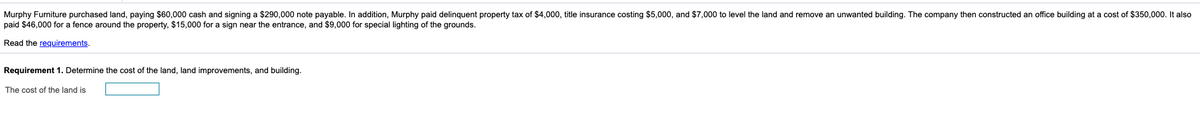 Murphy Furniture purchased land, paying $60,000 cash and signing a $290,000 note payable. In addition, Murphy paid delinquent property tax of $4,000, title insurance costing $5,000, and $7,000 to level the land and remove an unwanted building. The company then constructed an office building at a cost of $350,000. It also
paid $46,000 for a fence around the property, $15,000 for a sign near the entrance, and $9,000 for special lighting of the grounds.
Read the requirements.
Requirement 1. Determine the cost of the land, land improvements, and building.
The cost of the land is
