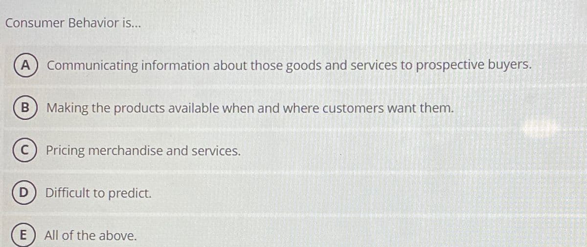 Consumer Behavior is...
A Communicating information about those goods and services to prospective buyers.
(B) Making the products available when and where customers want them.
Pricing merchandise and services.
Difficult to predict.
E
All of the above.