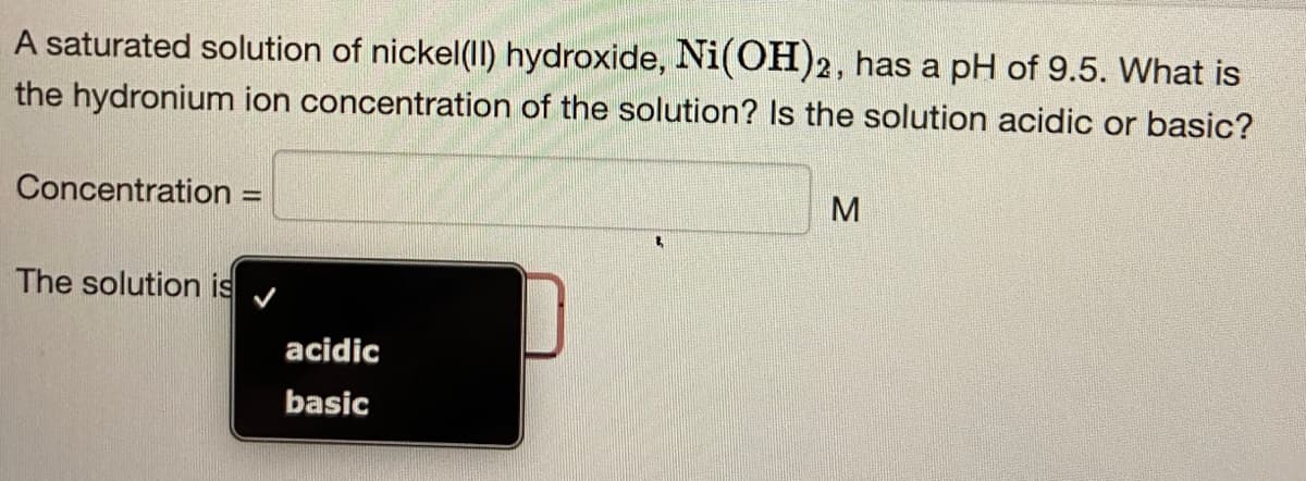 A saturated solution of nickel(II) hydroxide, Ni(OH)2, has a pH of 9.5. What is
the hydronium ion concentration of the solution? Is the solution acidic or basic?
Concentration
The solution is
=
acidic
basic
2
M