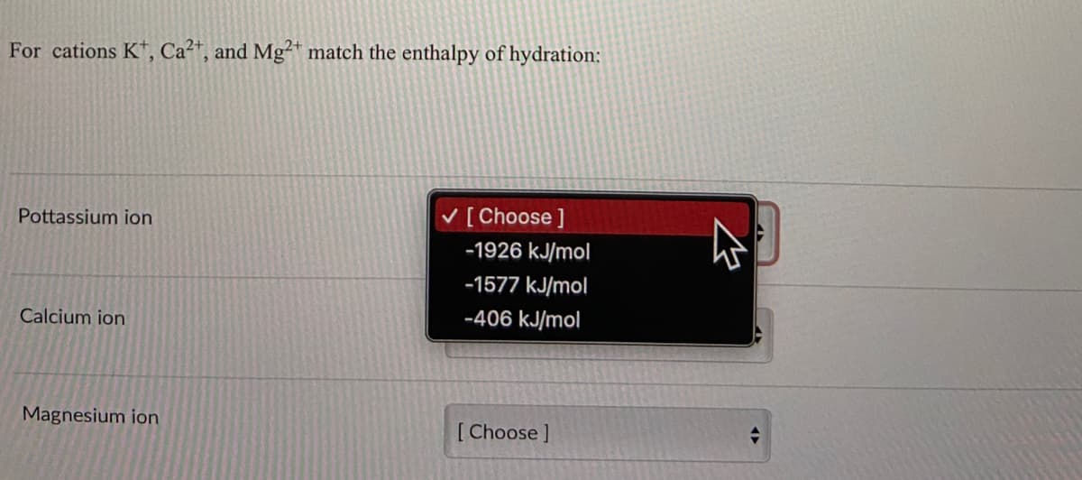 For cations Kt, Ca²+, and Mg2+ match the enthalpy of hydration:
Pottassium ion
Calcium ion
Magnesium ion
✓ [Choose ]
-1926 kJ/mol
-1577 kJ/mol
-406 kJ/mol
[Choose ]
E